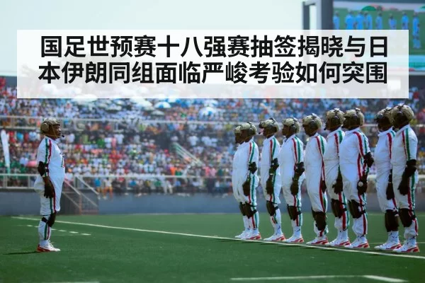 国足世预赛十八强赛抽签揭晓与日本伊朗同组面临严峻考验如何突围