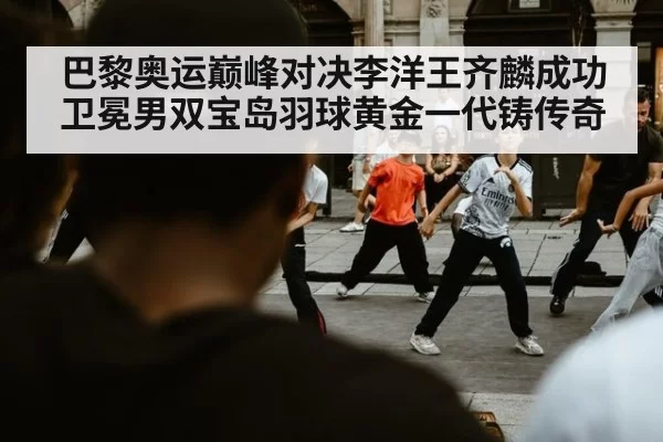 巴黎奥运巅峰对决李洋王齐麟成功卫冕男双宝岛羽球黄金一代铸传奇