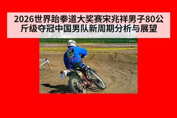 2026世界跆拳道大奖赛宋兆祥男子80公斤级夺冠中国男队新周期分析与展望